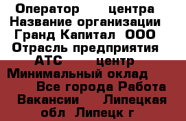 Оператор Call-центра › Название организации ­ Гранд Капитал, ООО › Отрасль предприятия ­ АТС, call-центр › Минимальный оклад ­ 30 000 - Все города Работа » Вакансии   . Липецкая обл.,Липецк г.